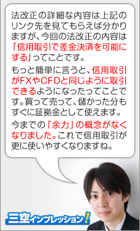 法改正の詳細な内容は上記のリンク先を見てもらえば分かりますが、今回のルール改正の内容は「信用取引で差金決済を可能にする」ってことです。もっと簡単に言うと、信用取引がFXやCFDと同じように取引できるようになったってことです。買って売って、儲かった分もすぐに証拠金として使えます。今までの「余力」の概念がなくなりました。これで信用取引が更に使いやすくなりますね。