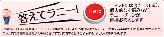 コメントには書きにくい話、個人的なお悩みなど、ラニー・チャンが直接お答えします。ご質問に対するお答えは、メールにてご返信致します。また、質問内容が多くの方に参考になる場合、お名前等を伏せた上で、コラム内でご紹介させて頂く事がございます。質問する際はご了承の程、よろしくお願い致します。