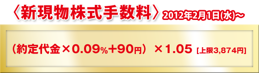 〈新現物株式手数料〉2012年2月1日(水)?（約定代金×0.09％+90円）×1.05[上限3,874円]