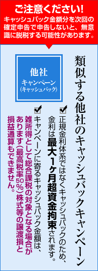 ご注意ください！キャッシュバック金額分を次回の確定申告で申告しないと、無意識に脱税する可能性があります。類似する他社のキャッシュバックキャンペーン正規金利体系ではなくキャッシュバックのため、金利は最大1ヶ月超資金拘束されます。キャンペーンに寄るキャッシュバック金額は、雑所得として総合課税の対象となる場合があります（最高税率50％）株式等の譲渡損と損益通算もできません。