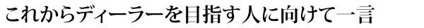 これからディーラーを目指す人に向けて一言