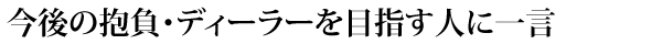 今後の抱負・ディーラーを目指す人に一言