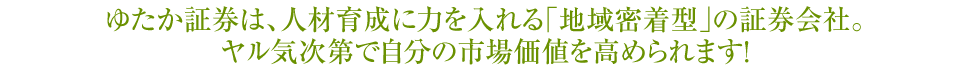 ゆたか証券は、人材育成に力を入れる「地域密着型」の証券会社。ヤル気次第で自分の市場価値を高められます！