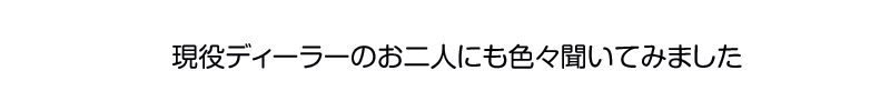 現役ディーラーのお二人にも色々聞いてみました