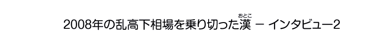 2008年の乱高下相場を乗り切った漢 - インタビュー2