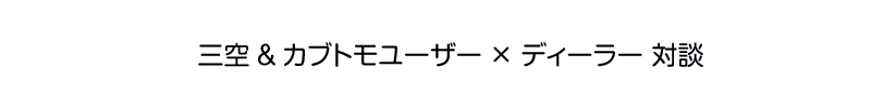 三空&カブトモユーザー × ディーラー 対談 - インタビュー5