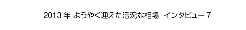 2013年 ようやく迎えた活況な相場 - インタビュー7